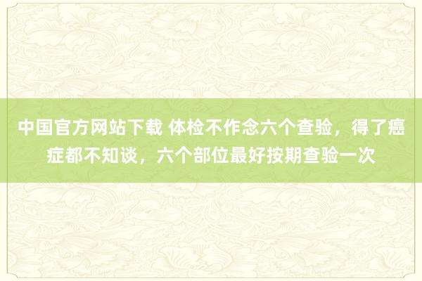 中国官方网站下载 体检不作念六个查验，得了癌症都不知谈，六个部位最好按期查验一次