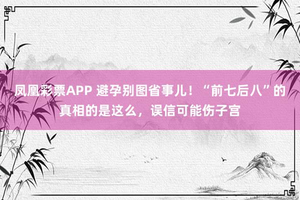 凤凰彩票APP 避孕别图省事儿！“前七后八”的真相的是这么，误信可能伤子宫