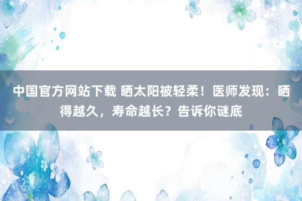 中国官方网站下载 晒太阳被轻柔！医师发现：晒得越久，寿命越长？告诉你谜底