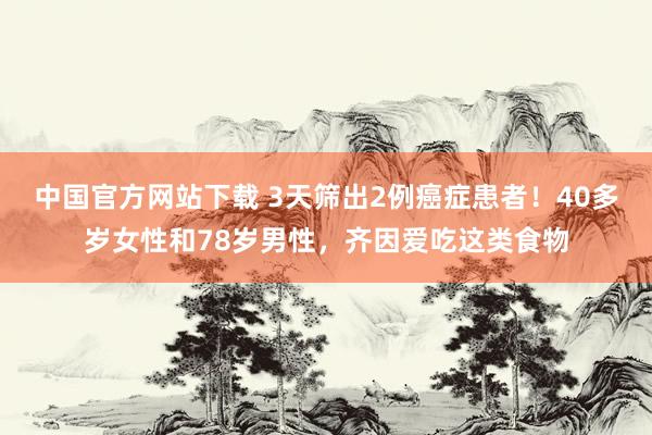 中国官方网站下载 3天筛出2例癌症患者！40多岁女性和78岁男性，齐因爱吃这类食物