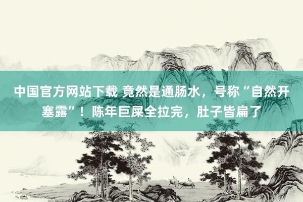 中国官方网站下载 竟然是通肠水，号称“自然开塞露”！陈年巨屎全拉完，肚子皆扁了