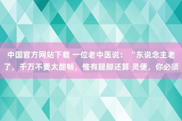 中国官方网站下载 一位老中医说： “东说念主老了，千万不要太酣畅，惟有腿脚还算 灵便，你必须