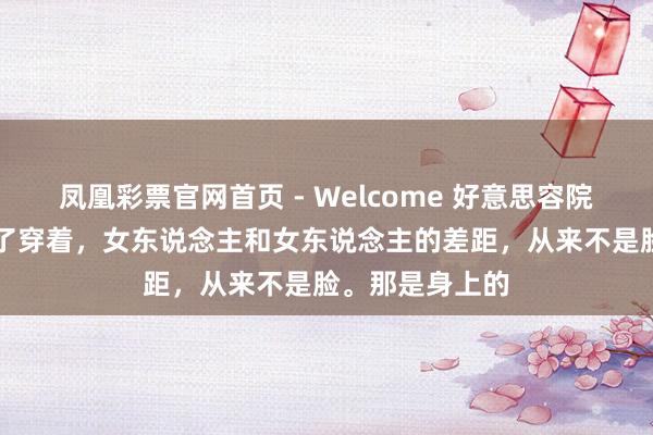 凤凰彩票官网首页 - Welcome 好意思容院雇主说： “脱了穿着，女东说念主和女东说念主的差距，从来不是脸。那是身上的