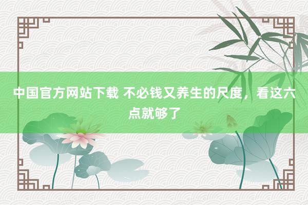 中国官方网站下载 不必钱又养生的尺度,看这六点就够了