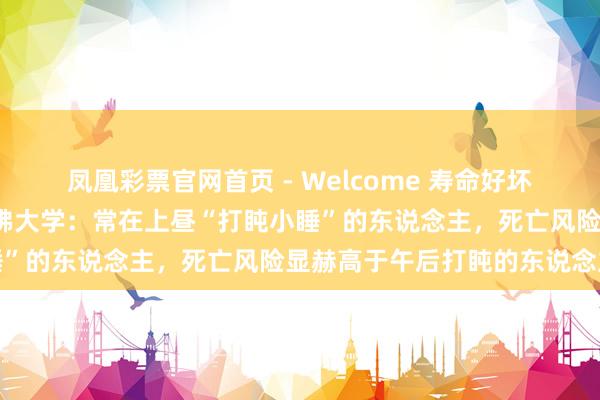 凤凰彩票官网首页 - Welcome 寿命好坏和“清晨打盹”相关？哈佛大学：常在上昼“打盹小睡”的东说念主，死亡风险显赫高于午后打盹的东说念主