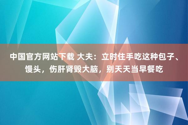 中国官方网站下载 大夫：立时住手吃这种包子、馒头，伤肝肾毁大脑，别天天当早餐吃
