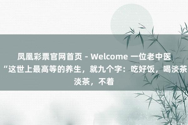 凤凰彩票官网首页 - Welcome 一位老中医说：​“这世上最高等的养生，就九个字：吃好饭，喝淡茶，不着