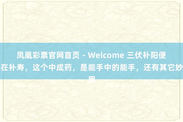 凤凰彩票官网首页 - Welcome 三伏补阳便是在补寿,这个中成药,是能手中的能手,还有其它妙用