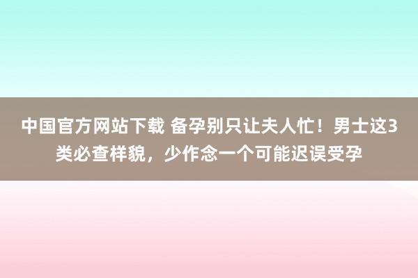 中国官方网站下载 备孕别只让夫人忙！男士这3类必查样貌，少作念一个可能迟误受孕