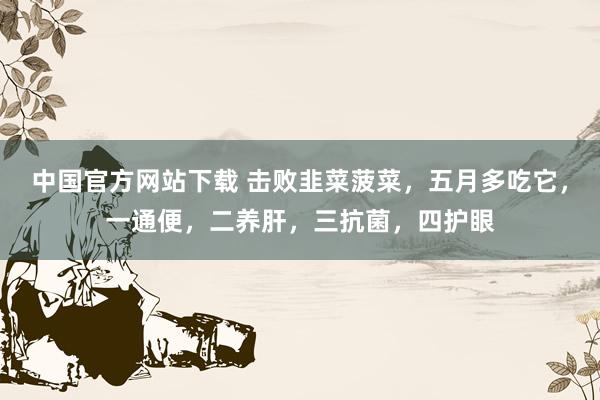 中国官方网站下载 击败韭菜菠菜，五月多吃它，一通便，二养肝，三抗菌，四护眼