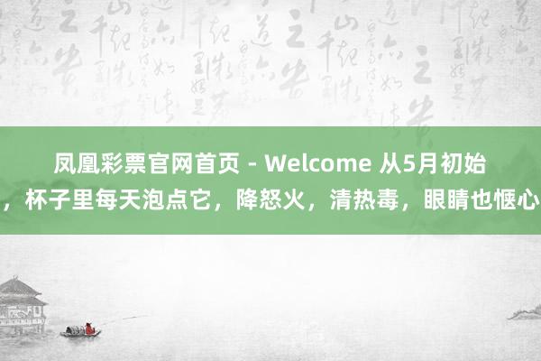 凤凰彩票官网首页 - Welcome 从5月初始，杯子里每天泡点它，降怒火，清热毒，眼睛也惬心