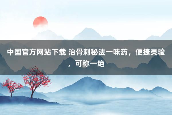 中国官方网站下载 治骨刺秘法一味药，便捷灵验，可称一绝