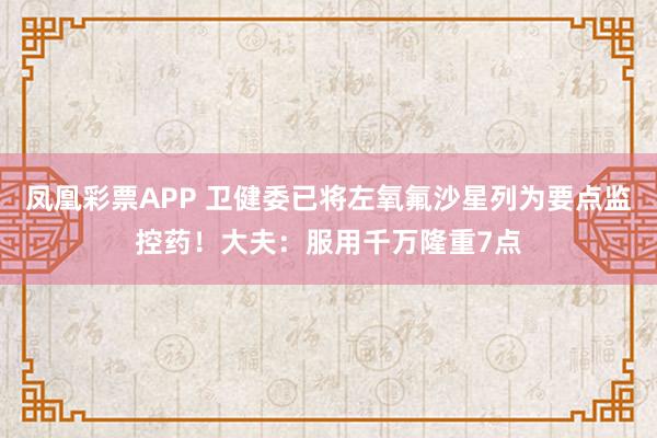 凤凰彩票APP 卫健委已将左氧氟沙星列为要点监控药！大夫：服用千万隆重7点