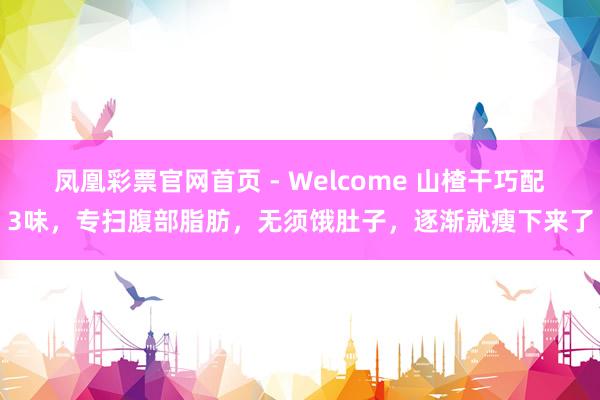 凤凰彩票官网首页 - Welcome 山楂干巧配3味，专扫腹部脂肪，无须饿肚子，逐渐就瘦下来了