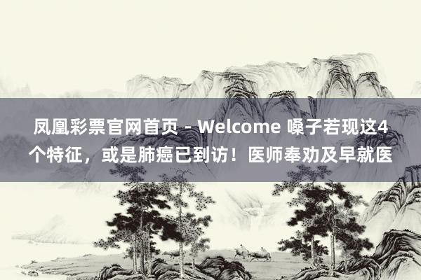 凤凰彩票官网首页 - Welcome 嗓子若现这4个特征，或是肺癌已到访！医师奉劝及早就医