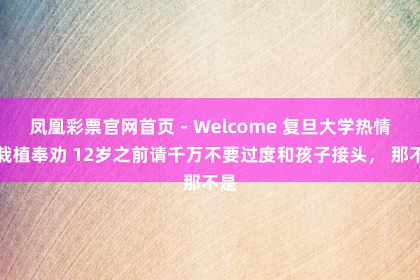 凤凰彩票官网首页 - Welcome 复旦大学热情学栽植奉劝 12岁之前请千万不要过度和孩子接头， 那不是