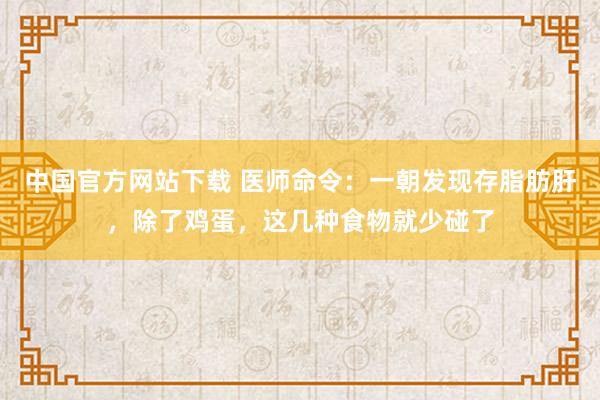 中国官方网站下载 医师命令：一朝发现存脂肪肝，除了鸡蛋，这几种食物就少碰了