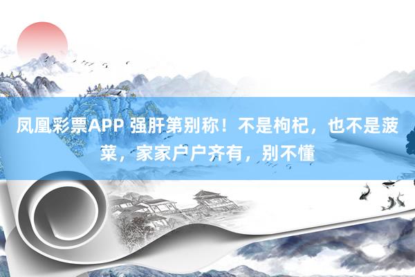 凤凰彩票APP 强肝第别称！不是枸杞，也不是菠菜，家家户户齐有，别不懂