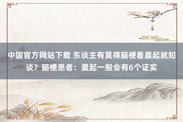 中国官方网站下载 东谈主有莫得脑梗看晨起就知谈？脑梗患者：晨起一般会有6个证实