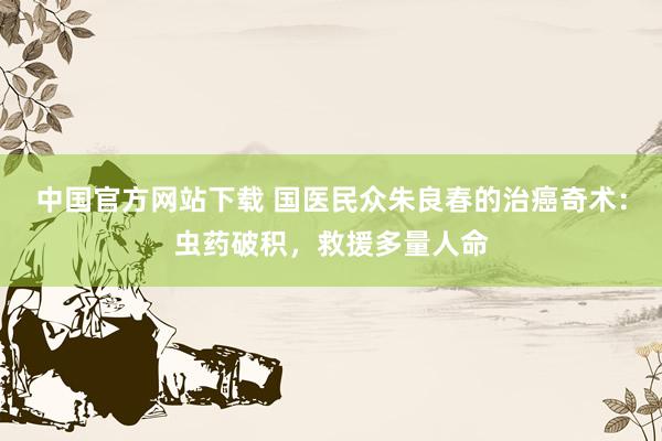 中国官方网站下载 国医民众朱良春的治癌奇术：虫药破积，救援多量人命