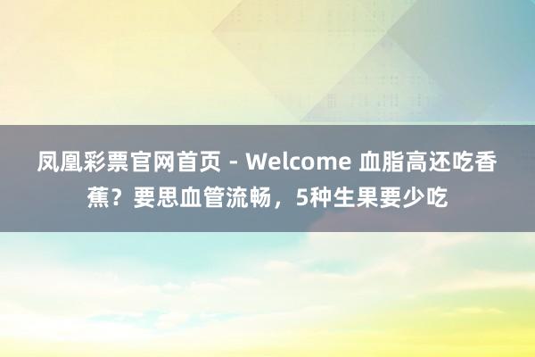 凤凰彩票官网首页 - Welcome 血脂高还吃香蕉？要思血管流畅，5种生果要少吃