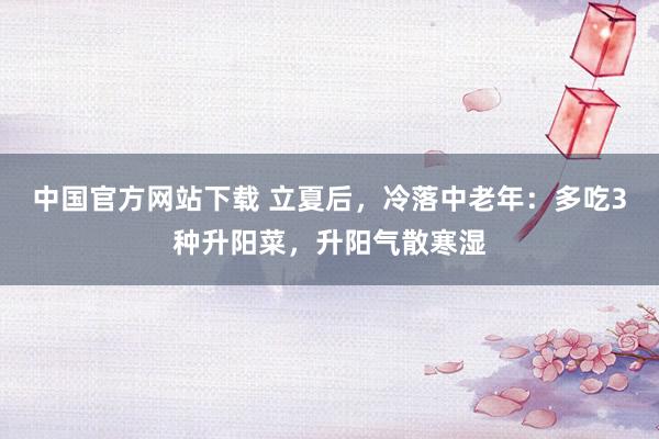 中国官方网站下载 立夏后，冷落中老年：多吃3种升阳菜，升阳气散寒湿