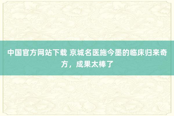中国官方网站下载 京城名医施今墨的临床归来奇方，成果太棒了