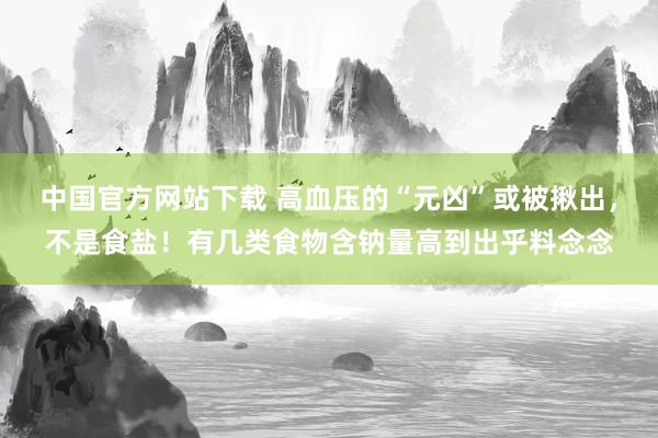 中国官方网站下载 高血压的“元凶”或被揪出，不是食盐！有几类食物含钠量高到出乎料念念