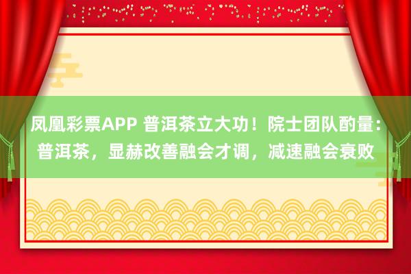 凤凰彩票APP 普洱茶立大功！院士团队酌量：普洱茶，显赫改善融会才调，减速融会衰败