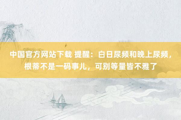 中国官方网站下载 提醒:白日尿频和晚上尿频,根蒂不是一码事儿,可别等量皆不雅了
