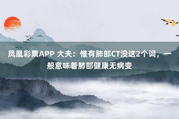 凤凰彩票APP 大夫：惟有肺部CT没这2个词，一般意味着肺部健康无病变