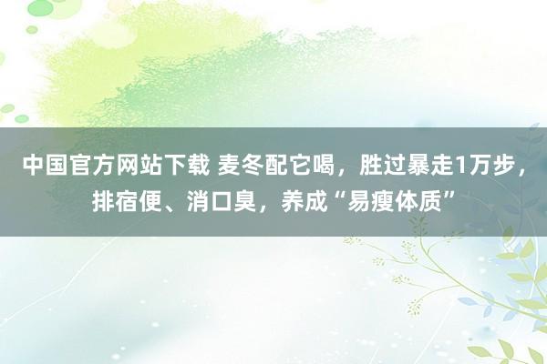 中国官方网站下载 麦冬配它喝，胜过暴走1万步，排宿便、消口臭，养成“易瘦体质”