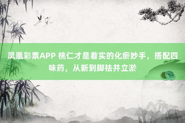 凤凰彩票APP 桃仁才是着实的化瘀妙手，搭配四味药，从新到脚祛并立淤