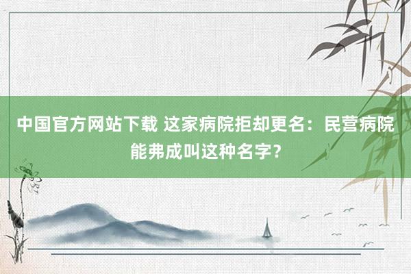 中国官方网站下载 这家病院拒却更名：民营病院能弗成叫这种名字？