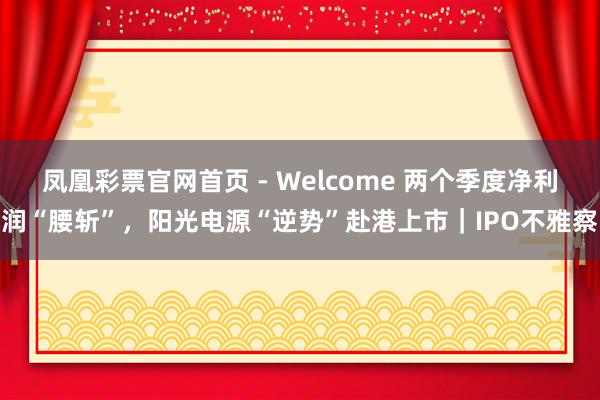 凤凰彩票官网首页 - Welcome 两个季度净利润“腰斩”，阳光电源“逆势”赴港上市｜IPO不雅察