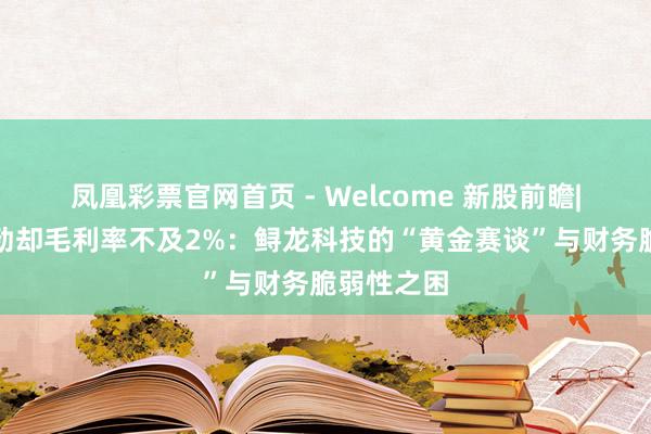 凤凰彩票官网首页 - Welcome 新股前瞻|现款流刚劲却毛利率不及2%：鲟龙科技的“黄金赛谈”与财务脆弱性之困