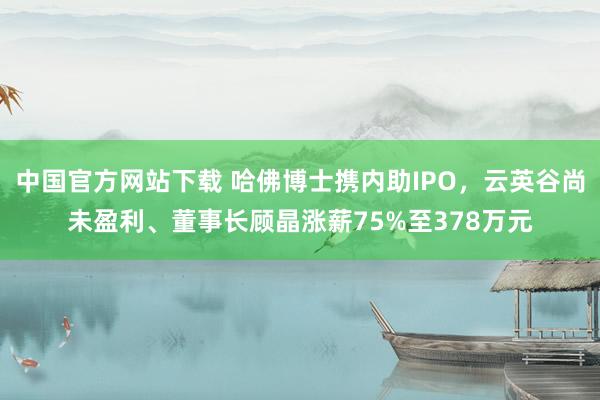 中国官方网站下载 哈佛博士携内助IPO，云英谷尚未盈利、董事长顾晶涨薪75%至378万元