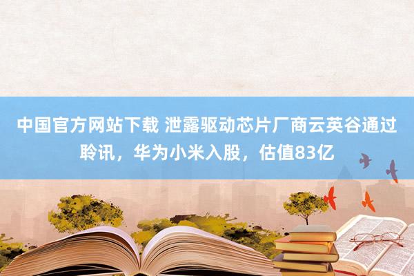 中国官方网站下载 泄露驱动芯片厂商云英谷通过聆讯，华为小米入股，估值83亿