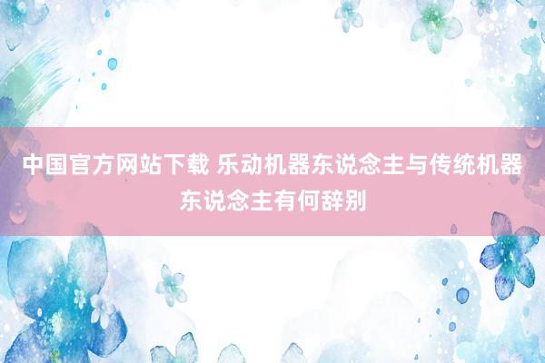中国官方网站下载 乐动机器东说念主与传统机器东说念主有何辞别