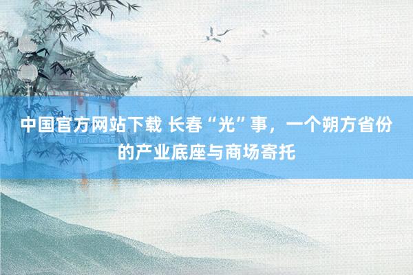 中国官方网站下载 长春“光”事,一个朔方省份的产业底座与商场寄托