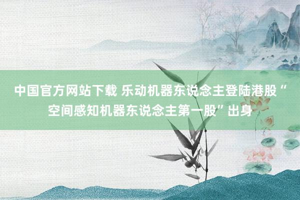 中国官方网站下载 乐动机器东说念主登陆港股“空间感知机器东说念主第一股”出身