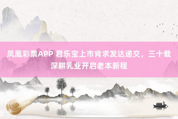 凤凰彩票APP 君乐宝上市肯求发达递交，三十载深耕乳业开启老本新程