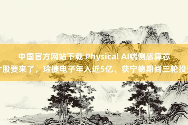 中国官方网站下载 Physical AI端侧感算芯片股要来了，琻捷电子年入近5亿、获宁德期间三轮投资