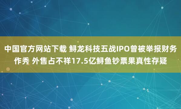 中国官方网站下载 鲟龙科技五战IPO曾被举报财务作秀 外售占不祥17.5亿鲟鱼钞票果真性存疑