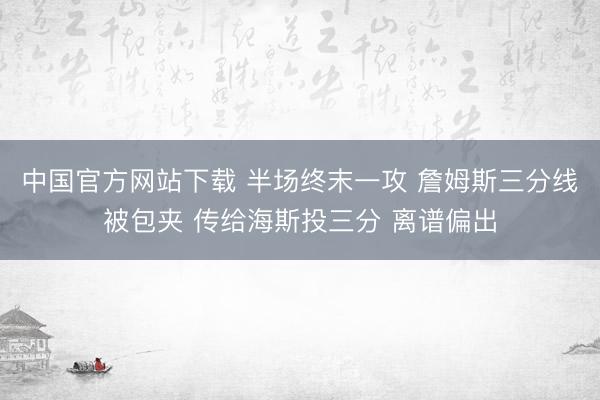 中国官方网站下载 半场终末一攻 詹姆斯三分线被包夹 传给海斯投三分 离谱偏出