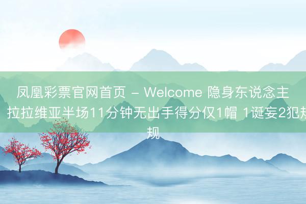 凤凰彩票官网首页 - Welcome 隐身东说念主！拉拉维亚半场11分钟无出手得分仅1帽 1诞妄2犯规