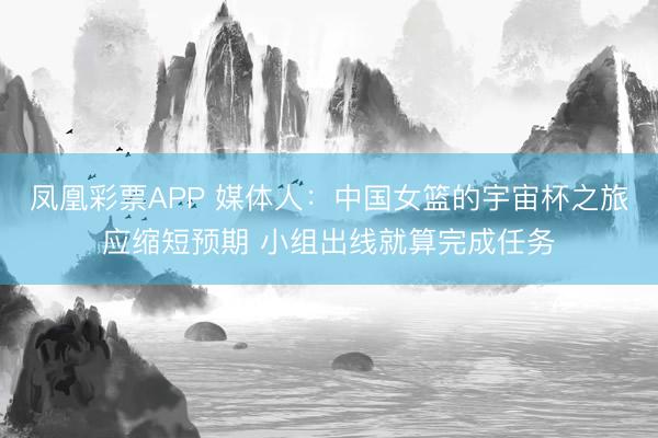 凤凰彩票APP 媒体人：中国女篮的宇宙杯之旅应缩短预期 小组出线就算完成任务