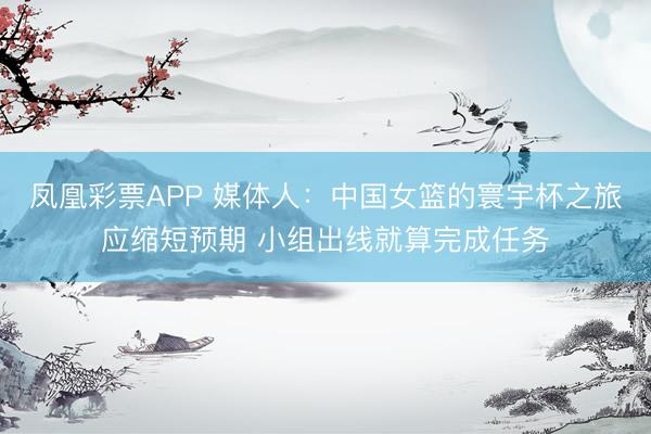 凤凰彩票APP 媒体人：中国女篮的寰宇杯之旅应缩短预期 小组出线就算完成任务