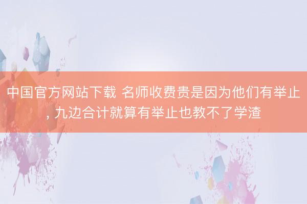 中国官方网站下载 名师收费贵是因为他们有举止， 九边合计就算有举止也教不了学渣