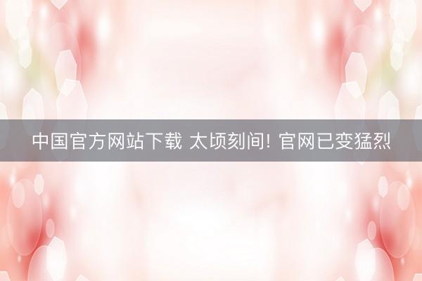 中国官方网站下载 太顷刻间! 官网已变猛烈